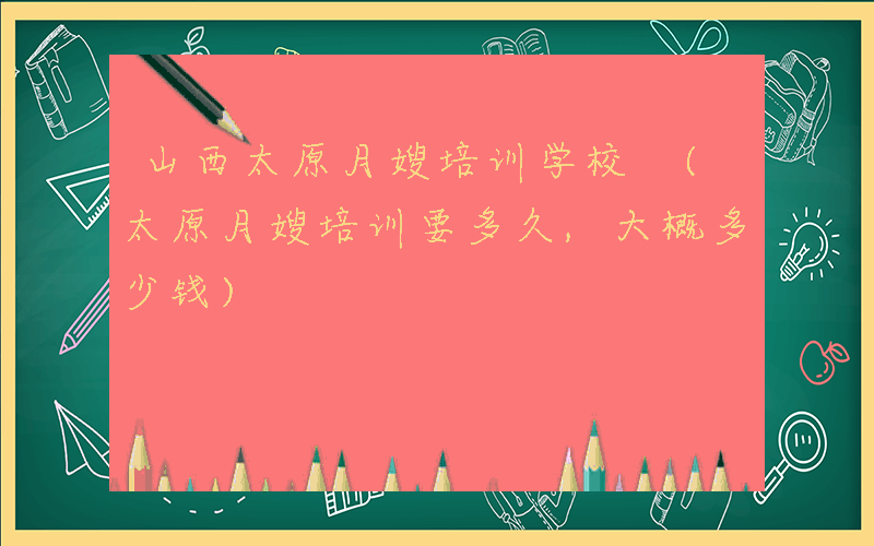 山西太原月嫂培训学校 (太原月嫂培训要多久,大概多少钱)